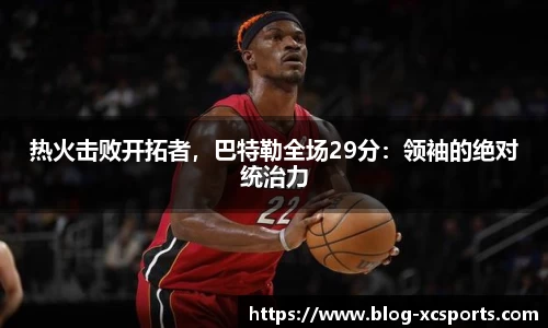 热火击败开拓者，巴特勒全场29分：领袖的绝对统治力