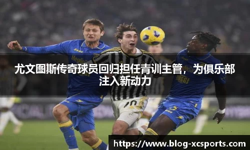 尤文图斯传奇球员回归担任青训主管，为俱乐部注入新动力