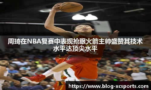 周琦在NBA复赛中表现抢眼火箭主帅盛赞其技术水平达顶尖水平