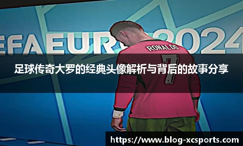 足球传奇大罗的经典头像解析与背后的故事分享